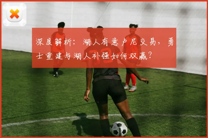 深度解析：湖人有意卢尼交易，勇士重建与湖人补强如何双赢？