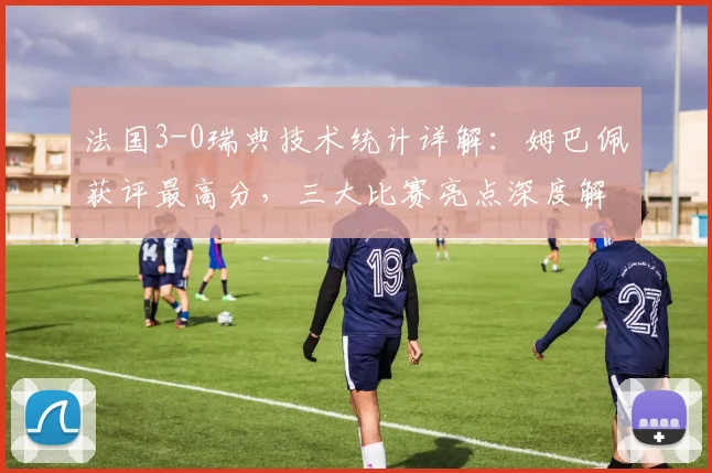 法国3-0瑞典技术统计详解：姆巴佩获评最高分，三大比赛亮点深度解析