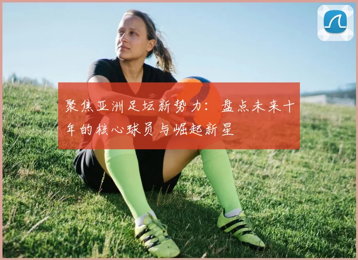 聚焦亚洲足坛新势力：盘点未来十年的核心球员与崛起新星