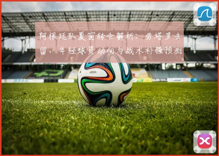 阿根廷队夏窗转会解析：劳塔罗去留、年轻球员动向与战术补强预测