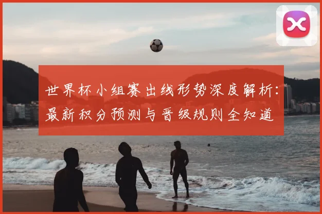 世界杯小组赛出线形势深度解析：最新积分预测与晋级规则全知道