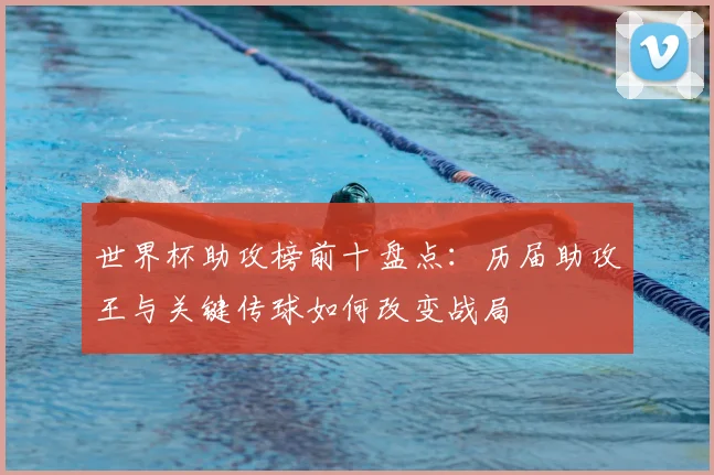 世界杯助攻榜前十盘点：历届助攻王与关键传球如何改变战局