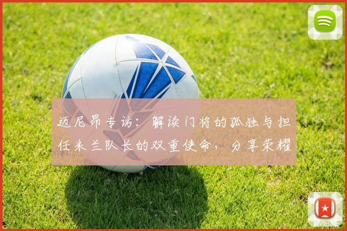 迈尼昂专访：解读门将的孤独与担任米兰队长的双重使命，分享荣耀背后的责任心得