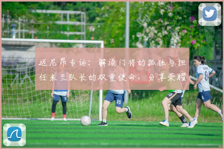 迈尼昂专访：解读门将的孤独与担任米兰队长的双重使命，分享荣耀背后的责任心得